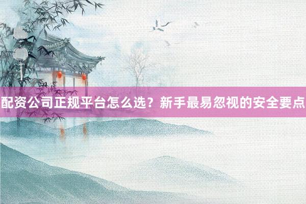 配资公司正规平台怎么选？新手最易忽视的安全要点