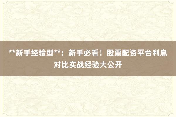 **新手经验型**：新手必看！股票配资平台利息对比实战经验大公开