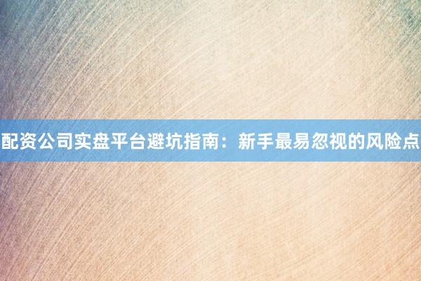 配资公司实盘平台避坑指南：新手最易忽视的风险点