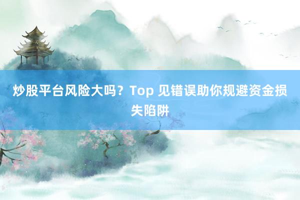 炒股平台风险大吗？Top 见错误助你规避资金损失陷阱