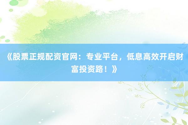 《股票正规配资官网：专业平台，低息高效开启财富投资路！》