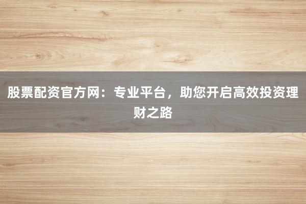 股票配资官方网：专业平台，助您开启高效投资理财之路