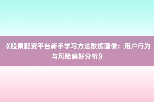 《股票配资平台新手学习方法数据画像：用户行为与风险偏好分析》