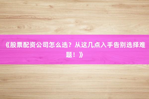 《股票配资公司怎么选？从这几点入手告别选择难题！》