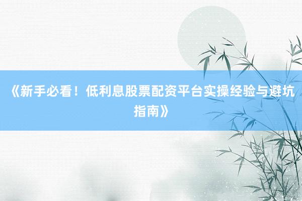 《新手必看！低利息股票配资平台实操经验与避坑指南》