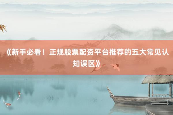 《新手必看！正规股票配资平台推荐的五大常见认知误区》