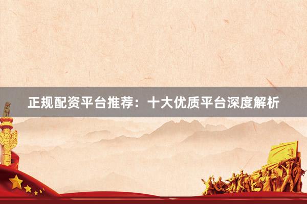 正规配资平台推荐：十大优质平台深度解析