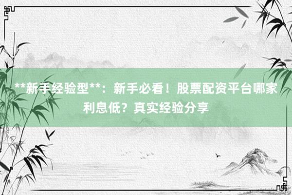 **新手经验型**：新手必看！股票配资平台哪家利息低？真实经验分享