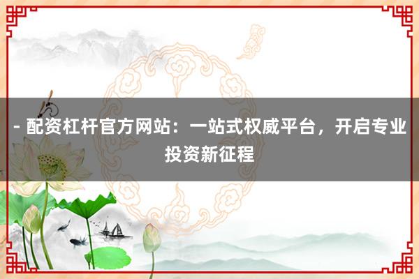- 配资杠杆官方网站：一站式权威平台，开启专业投资新征程