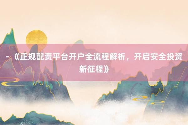 - 《正规配资平台开户全流程解析，开启安全投资新征程》