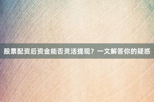 股票配资后资金能否灵活提现？一文解答你的疑惑