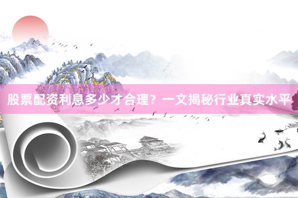 股票配资利息多少才合理？一文揭秘行业真实水平