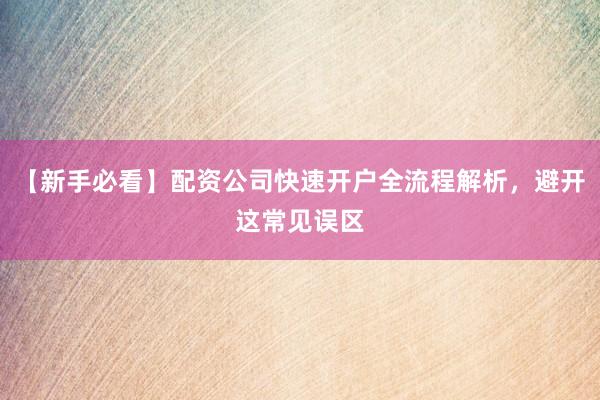 【新手必看】配资公司快速开户全流程解析，避开这常见误区