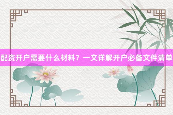 配资开户需要什么材料？一文详解开户必备文件清单