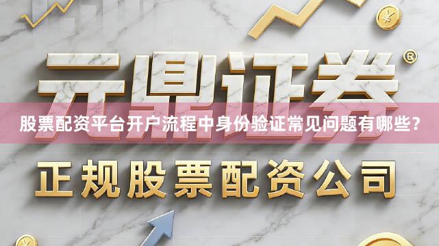 股票配资平台开户流程中身份验证常见问题有哪些？