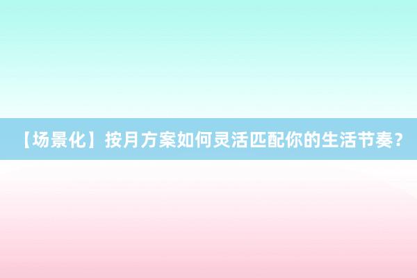 【场景化】按月方案如何灵活匹配你的生活节奏？