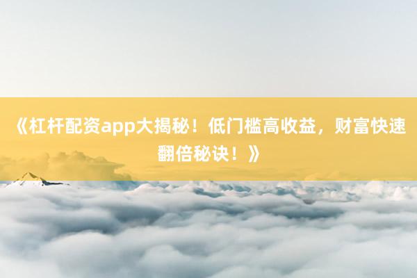 《杠杆配资app大揭秘！低门槛高收益，财富快速翻倍秘诀！》