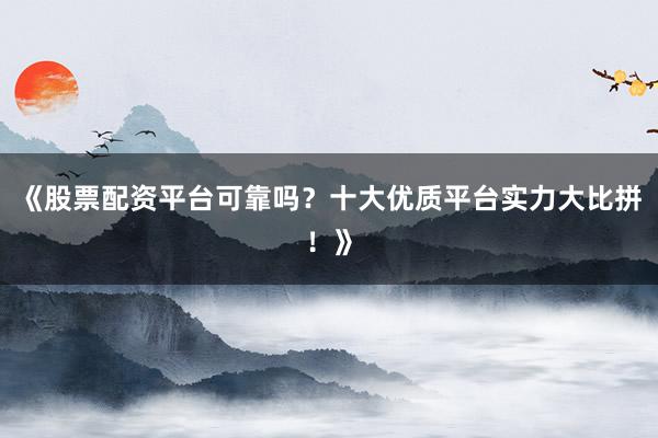 《股票配资平台可靠吗？十大优质平台实力大比拼！》