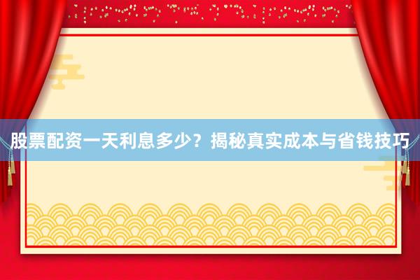 股票配资一天利息多少？揭秘真实成本与省钱技巧