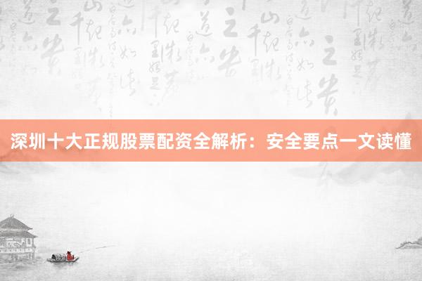 深圳十大正规股票配资全解析：安全要点一文读懂