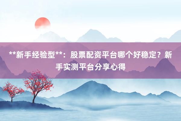 **新手经验型**：股票配资平台哪个好稳定？新手实测平台分享心得