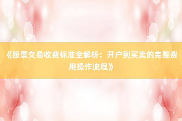 《股票交易收费标准全解析：开户到买卖的完整费用操作流程》