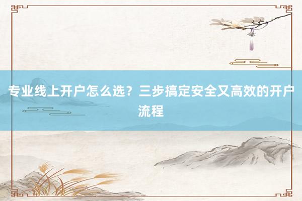 专业线上开户怎么选？三步搞定安全又高效的开户流程