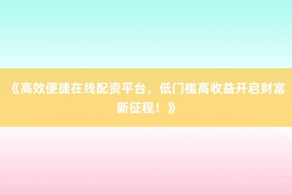 《高效便捷在线配资平台，低门槛高收益开启财富新征程！》
