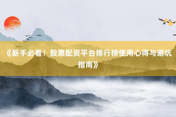 《新手必看！股票配资平台排行榜使用心得与避坑指南》