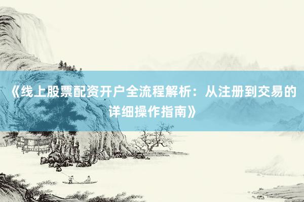 《线上股票配资开户全流程解析：从注册到交易的详细操作指南》