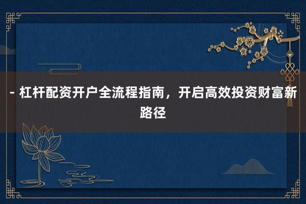 - 杠杆配资开户全流程指南，开启高效投资财富新路径