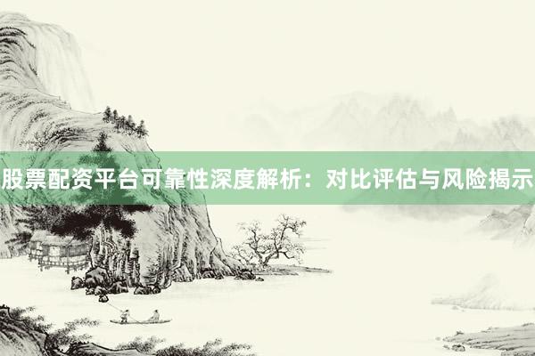 股票配资平台可靠性深度解析：对比评估与风险揭示
