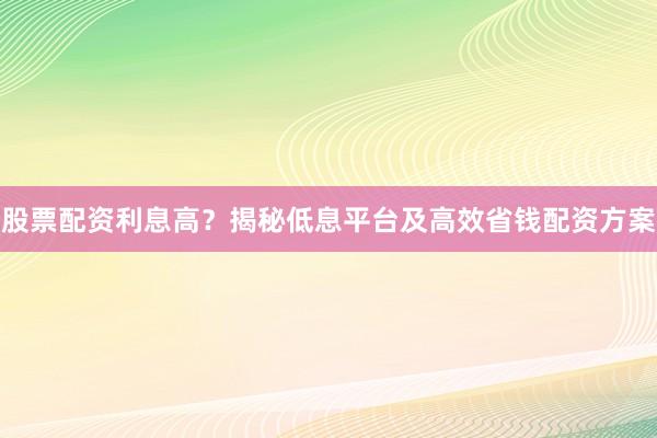 股票配资利息高？揭秘低息平台及高效省钱配资方案