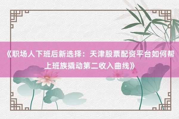 《职场人下班后新选择：天津股票配资平台如何帮上班族撬动第二收入曲线》