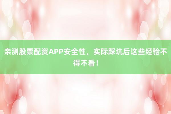 亲测股票配资APP安全性，实际踩坑后这些经验不得不看！