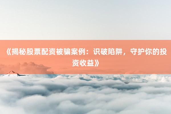 《揭秘股票配资被骗案例：识破陷阱，守护你的投资收益》