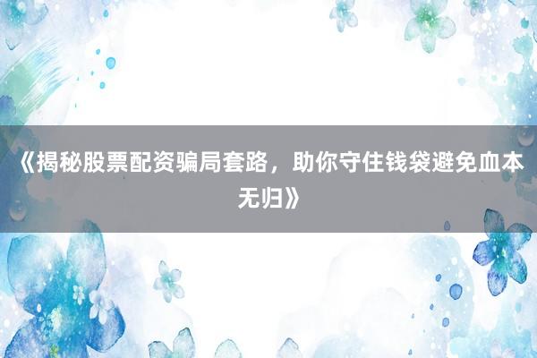 《揭秘股票配资骗局套路，助你守住钱袋避免血本无归》