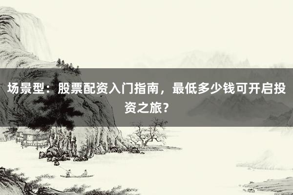 场景型：股票配资入门指南，最低多少钱可开启投资之旅？