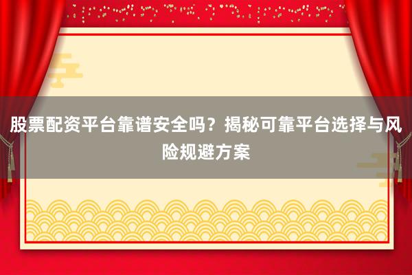 股票配资平台靠谱安全吗？揭秘可靠平台选择与风险规避方案
