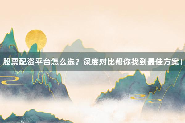 股票配资平台怎么选？深度对比帮你找到最佳方案！