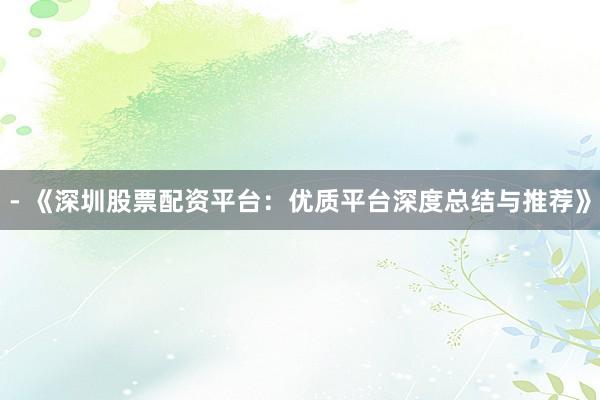 - 《深圳股票配资平台：优质平台深度总结与推荐》