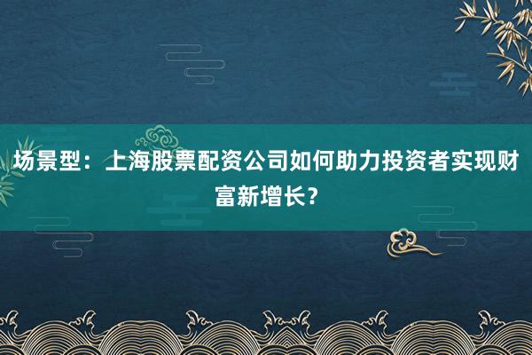 场景型：上海股票配资公司如何助力投资者实现财富新增长？
