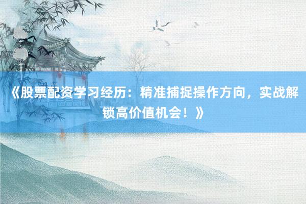 《股票配资学习经历：精准捕捉操作方向，实战解锁高价值机会！》