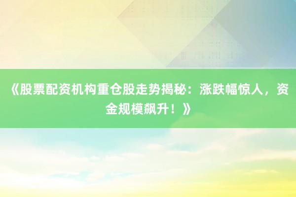 《股票配资机构重仓股走势揭秘：涨跌幅惊人，资金规模飙升！》