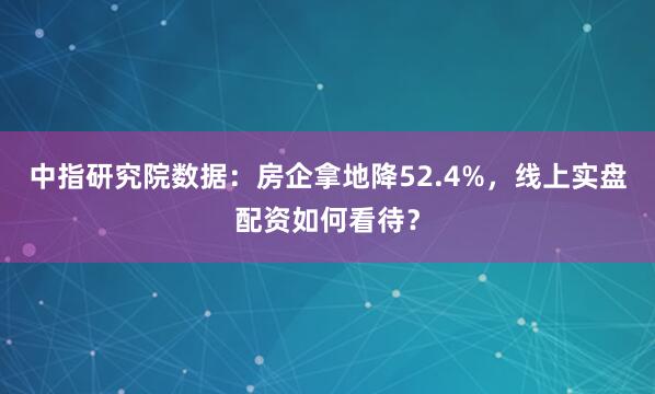 中指研究院数据：房企拿地降52.4%，线上实盘配资如何看待？