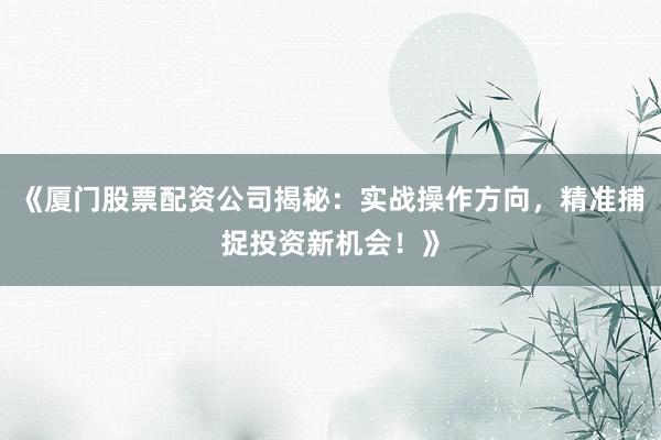 《厦门股票配资公司揭秘：实战操作方向，精准捕捉投资新机会！》