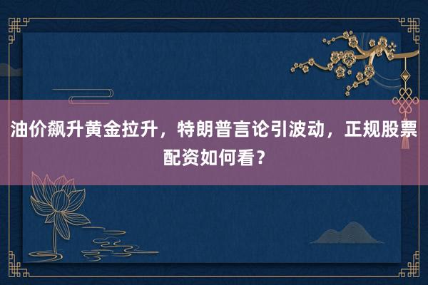 油价飙升黄金拉升，特朗普言论引波动，正规股票配资如何看？