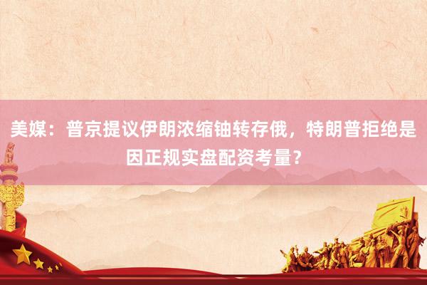 美媒：普京提议伊朗浓缩铀转存俄，特朗普拒绝是因正规实盘配资考量？