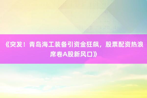 《突发！青岛海工装备引资金狂飙，股票配资热浪席卷A股新风口》