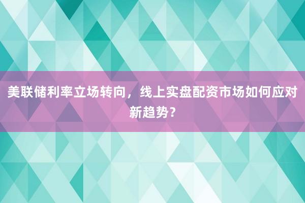 美联储利率立场转向,线上实盘配资市场如何应对新趋势?